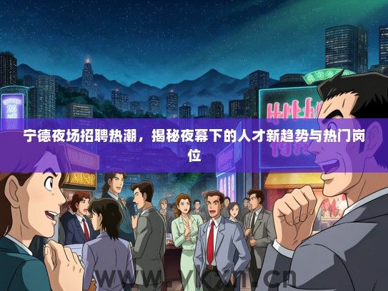 宁德夜场招聘热潮，揭秘夜幕下的人才新趋势与热门岗位